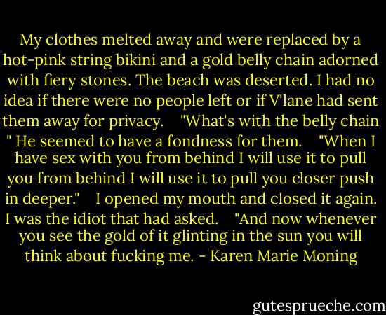 My clothes melted away and were replaced by a hot-pink string bikini and a gold belly chain adorned with fiery stones. The beach was deserted. I had no idea if there were no people left or if V'lane had sent them away for privacy.<br /> <br /> "What's with the belly chain " He seemed to have a fondness for them.<br /> <br /> ‎"When I have sex with you from behind I will use it to pull you from behind I will use it to pull you closer push in deeper."<br /> <br /> I opened my mouth and closed it again. I was the idiot that had asked.<br /> <br /> "And now whenever you see the gold of it glinting in the sun you will think about fucking me. - Karen Marie Moning