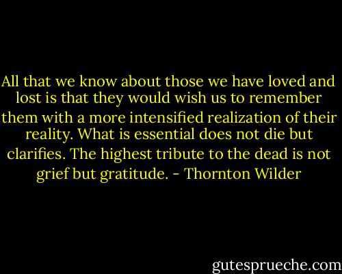 All that we know about those we have loved and lost is that they would wish us to remember them with a more intensified realization of their reality. What is essential does not die but clarifies. The highest tribute to the dead is not grief but gratitude. - Thornton Wilder