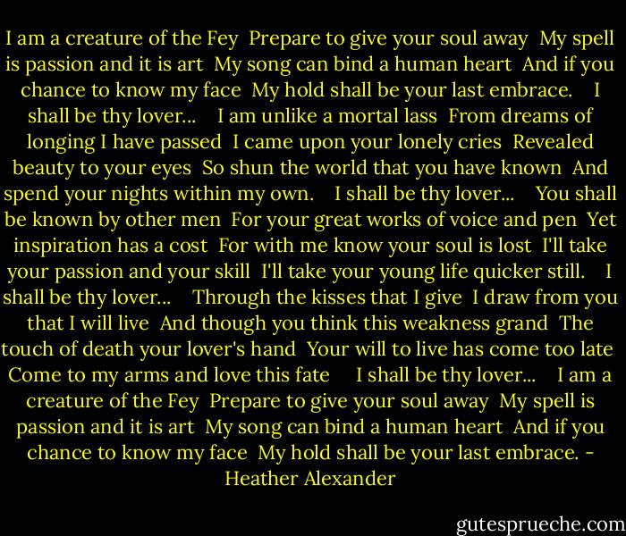 I am a creature of the Fey<br /> Prepare to give your soul away<br /> My spell is passion and it is art<br /> My song can bind a human heart<br /> And if you chance to know my face<br /> My hold shall be your last embrace.<br /> <br /> I shall be thy lover...<br /> <br /> I am unlike a mortal lass<br /> From dreams of longing I have passed<br /> I came upon your lonely cries<br /> Revealed beauty to your eyes<br /> So shun the world that you have known<br /> And spend your nights within my own.<br /> <br /> I shall be thy lover...<br /> <br /> You shall be known by other men<br /> For your great works of voice and pen<br /> Yet inspiration has a cost<br /> For with me know your soul is lost<br /> I'll take your passion and your skill<br /> I'll take your young life quicker still.<br /> <br /> I shall be thy lover...<br /> <br /> Through the kisses that I give<br /> I draw from you that I will live<br /> And though you think this weakness grand<br /> The touch of death your lover's hand<br /> Your will to live has come too late<br /> Come to my arms and love this fate <br /> <br /> I shall be thy lover...<br /> <br /> I am a creature of the Fey<br /> Prepare to give your soul away<br /> My spell is passion and it is art<br /> My song can bind a human heart<br /> And if you chance to know my face<br /> My hold shall be your last embrace. - Heather Alexander
