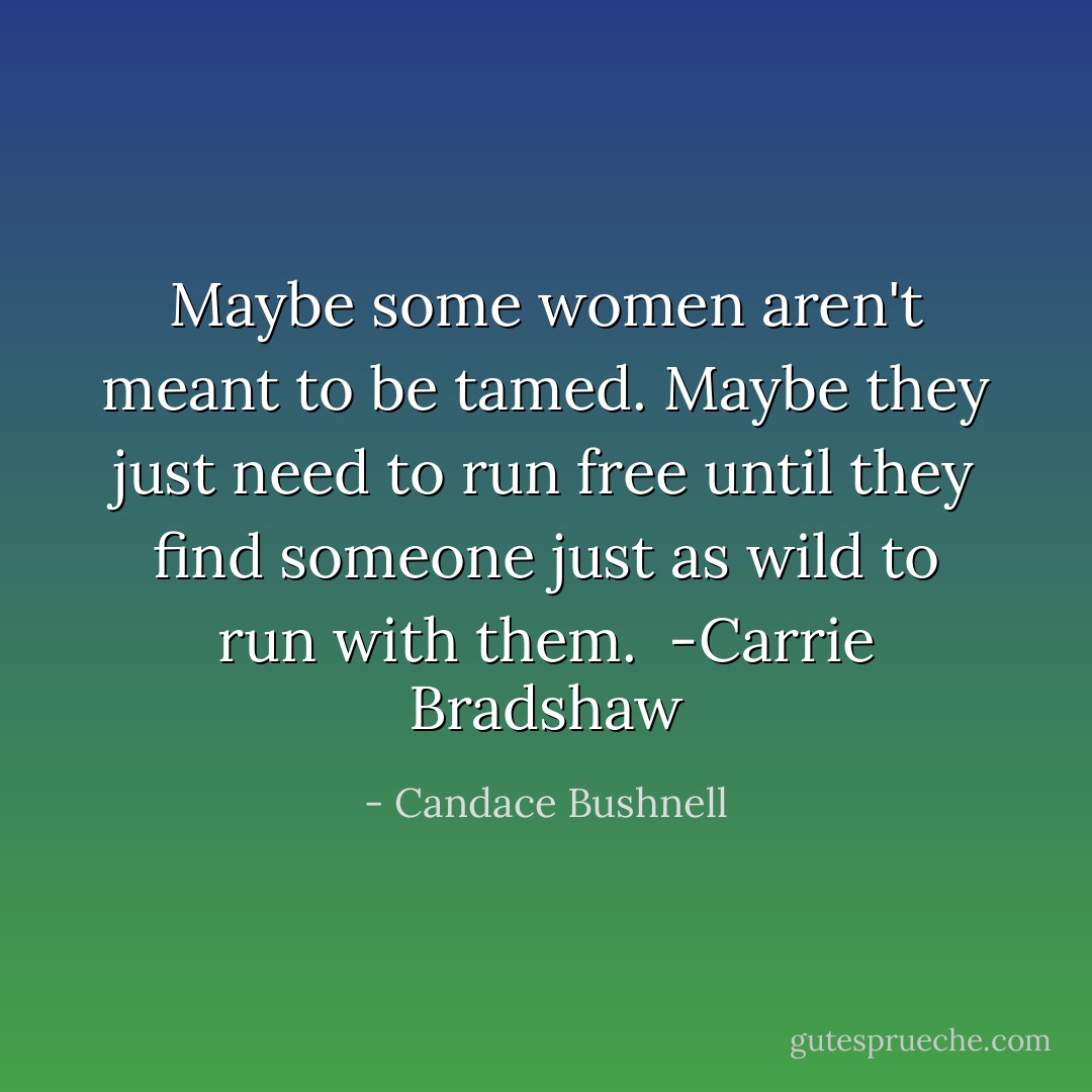 Maybe some women aren't meant to be tamed. Maybe they just need to run free until they find someone just as wild to run with them.<br /> -Carrie Bradshaw - Candace Bushnell