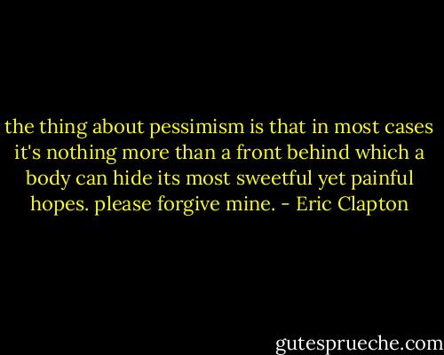 the thing about pessimism is that in most cases it's nothing more than a front behind which a body can hide its most sweetful yet painful hopes. please forgive mine. - Eric Clapton