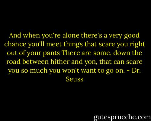 And when you're alone there's a very good chance<br />you'll meet things that scare you right out of your pants<br />There are some, down the road between hither and yon,<br />that can scare you so much you won't want to go on. - Dr. Seuss
