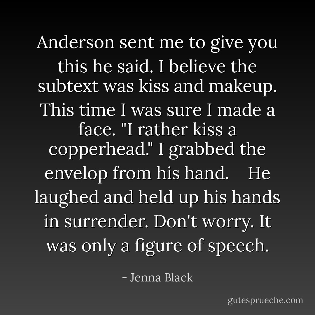 Anderson sent me to give you this he said. I believe the subtext was kiss and makeup. This time I was sure I made a face. "I rather kiss a copperhead." I grabbed the envelop from his hand. <br /> <br />He laughed and held up his hands in surrender. Don't worry. It was only a figure of speech. - Jenna Black