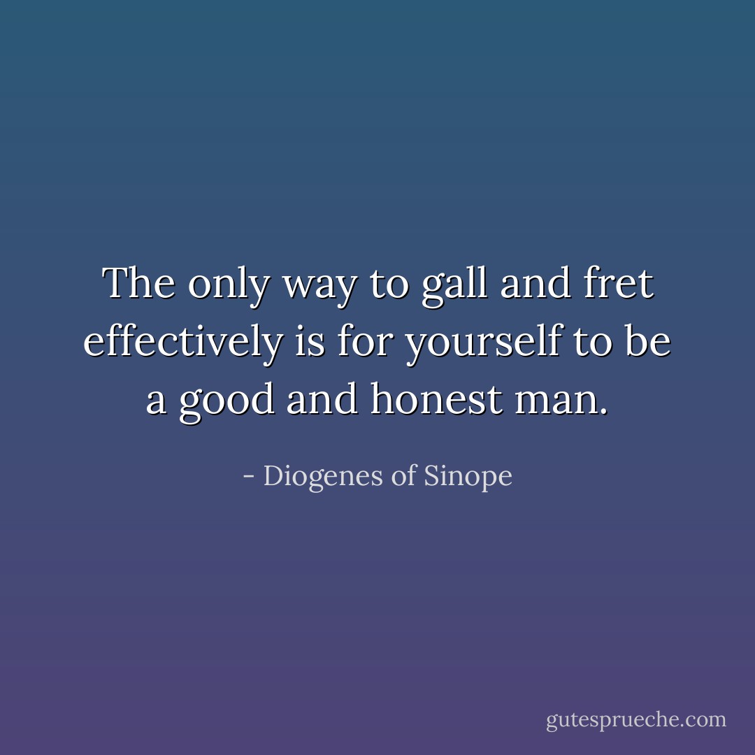 The only way to gall and fret effectively is for yourself to be a good and honest man. - Diogenes of Sinope