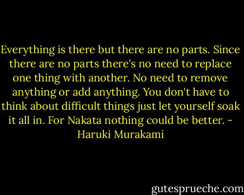 Everything is there but there are no parts. Since there are no parts there's no need to replace one thing with another. No need to remove anything or add anything. You don't have to think about difficult things just let yourself soak it all in. For Nakata nothing could be better. - Haruki Murakami