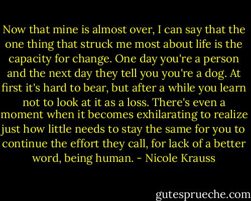 Now that mine is almost over, I can say that the one thing that struck me most about life is the capacity for change. One day you're a person and the next day they tell you you're a dog. At first it's hard to bear, but after a while you learn not to look at it as a loss. There's even a moment when it becomes exhilarating to realize just how little needs to stay the same for you to continue the effort they call, for lack of a better word, being human. - Nicole Krauss