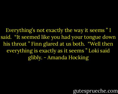 Everything’s not exactly the way it seems ” I said. <br />“It seemed like you had your tongue down his throat ” Finn glared at us both. <br />“Well then everything is exactly as it seems ” Loki said glibly. - Amanda Hocking