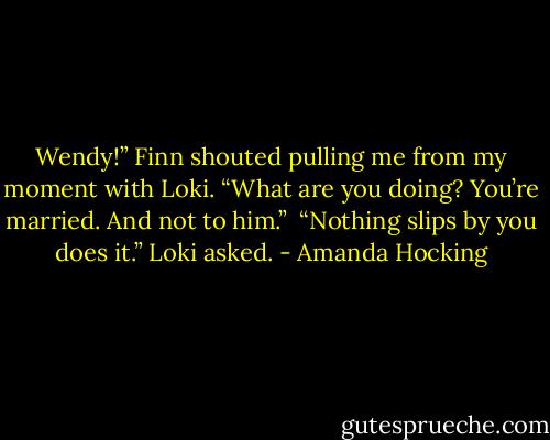 Wendy!” Finn shouted pulling me from my moment with Loki. “What are you doing? You’re married. And not to him.” <br />“Nothing slips by you does it.” Loki asked. - Amanda Hocking