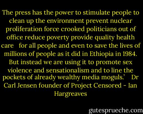 The press has the power to stimulate people to clean up the environment prevent nuclear proliferation force crooked politicians out of office reduce poverty provide quality health care <br /> for all people and even to save the lives of millions of people as it did in Ethiopia in 1984. But instead we are using it to promote sex violence and sensationalism and to line the pockets of already wealthy media moguls.’<br /> <br /> Dr Carl Jensen founder of Project Censored - Ian Hargreaves