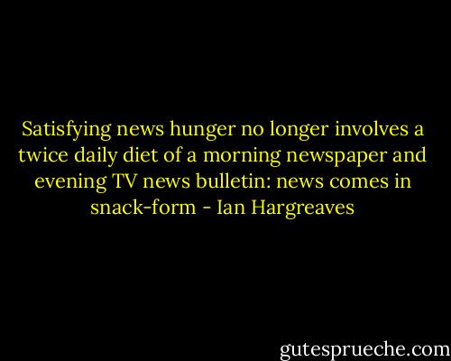 Satisfying news hunger no longer involves a twice daily diet of a morning newspaper and evening TV news bulletin: news comes in snack-form - Ian Hargreaves