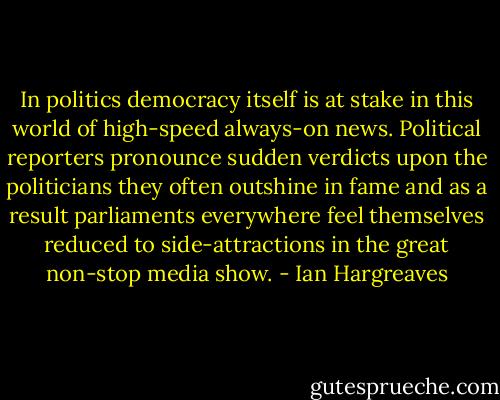 In politics democracy itself is at stake in this world of high-speed always-on news. Political reporters pronounce sudden verdicts upon the politicians they often outshine in fame and as a result parliaments everywhere feel themselves reduced to side-attractions in the great non-stop media show. - Ian Hargreaves
