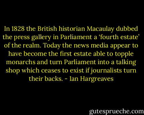 In 1828 the British historian Macaulay dubbed the press gallery in Parliament a ‘fourth estate’ of the realm. Today the news media appear to have become the first estate able to topple monarchs and turn Parliament into a talking shop which ceases to exist if journalists turn their backs. - Ian Hargreaves