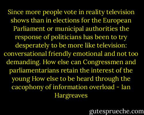 Since more people vote in reality television shows than in elections for the European Parliament or municipal authorities the response of politicians has been to try desperately to be more like television: conversational friendly emotional and not too demanding. How else can Congressmen and parliamentarians retain the interest of the young How else to be heard through the cacophony of information overload - Ian Hargreaves