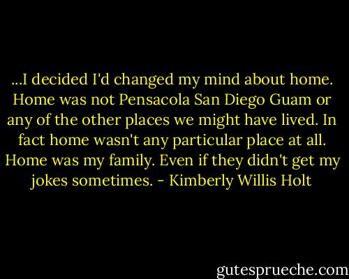 ...I decided I'd changed my mind about home. Home was not Pensacola San Diego Guam or any of the other places we might have lived. In fact home wasn't any particular place at all. Home was my family. Even if they didn't get my jokes sometimes. - Kimberly Willis Holt
