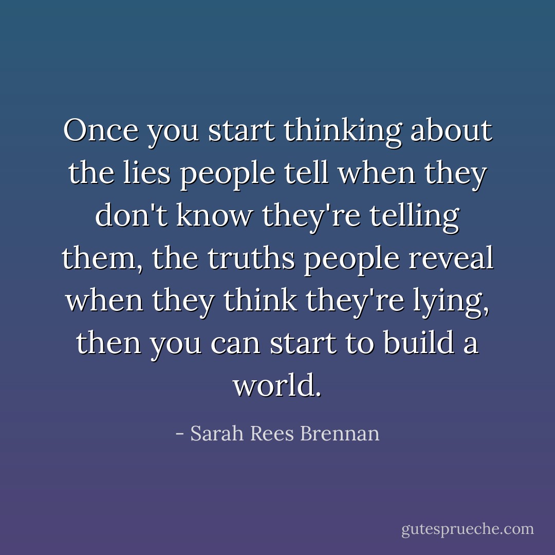 Once you start thinking about the lies people tell when they don't know they're telling them, the truths people reveal when they think they're lying, then you can start to build a world. - Sarah Rees Brennan