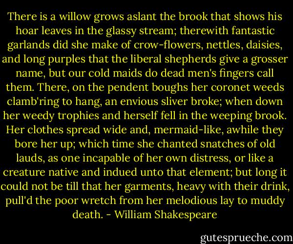 There is a willow grows aslant the brook that shows his hoar leaves in the glassy stream; therewith fantastic garlands did she make of crow-flowers, nettles, daisies, and long purples that the liberal shepherds give a grosser name, but our cold maids do dead men's fingers call them. There, on the pendent boughs her coronet weeds clamb'ring to hang, an envious sliver broke; when down her weedy trophies and herself fell in the weeping brook. Her clothes spread wide and, mermaid-like, awhile they bore her up; which time she chanted snatches of old lauds, as one incapable of her own distress, or like a creature native and indued unto that element; but long it could not be till that her garments, heavy with their drink, pull'd the poor wretch from her melodious lay to muddy death. - William Shakespeare