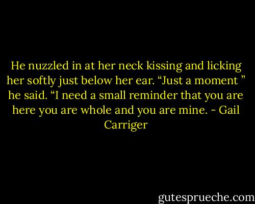 He nuzzled in at her neck kissing and licking her softly just below her ear. “Just a moment ” he said. “I need a small reminder that you are here you are whole and you are mine. - Gail Carriger