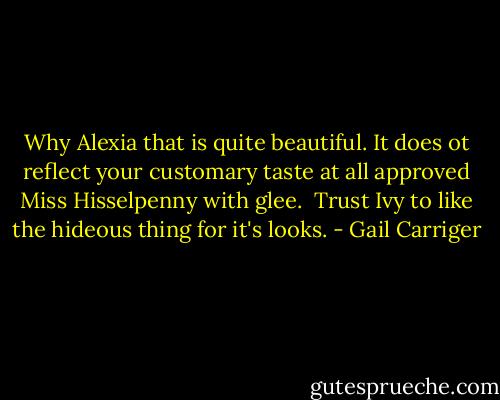 Why Alexia that is quite beautiful. It does ot reflect your customary taste at all approved Miss Hisselpenny with glee.<br /> Trust Ivy to like the hideous thing for it's looks. - Gail Carriger