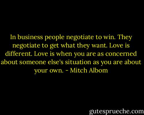 In business people negotiate to win. They negotiate to get what they want. Love is different. Love is when you are as concerned about someone else's situation as you are about your own. - Mitch Albom