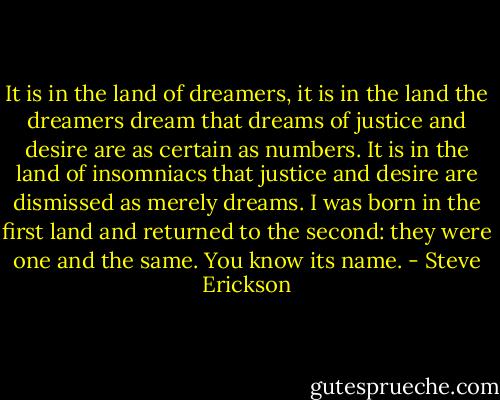 It is in the land of dreamers, it is in the land the dreamers dream that dreams of justice and desire are as certain as numbers. It is in the land of insomniacs that justice and desire are dismissed as merely dreams. I was born in the first land and returned to the second: they were one and the same. You know its name. - Steve Erickson
