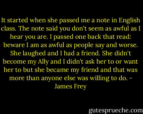 It started when she passed me a note in English class. The note said you don't seem as awful as I hear you are. I passed one back that read: beware I am as awful as people say and worse. She laughed and I had a friend. She didn't become my Ally and I didn't ask her to or want her to but she became my friend and that was more than anyone else was willing to do. - James Frey