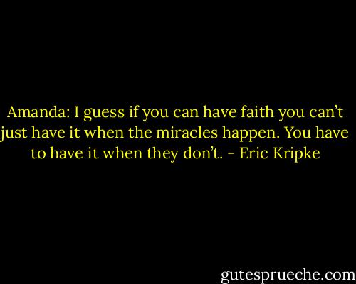 Amanda: I guess if you can have faith you can’t just have it when the miracles happen. You have to have it when they don’t. - Eric Kripke