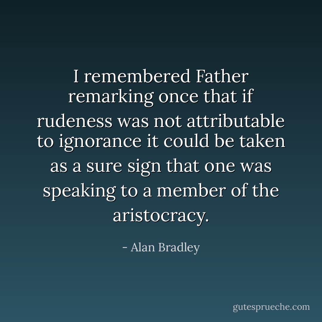 I remembered Father remarking once that if rudeness was not attributable to ignorance it could be taken as a sure sign that one was speaking to a member of the aristocracy. - Alan Bradley