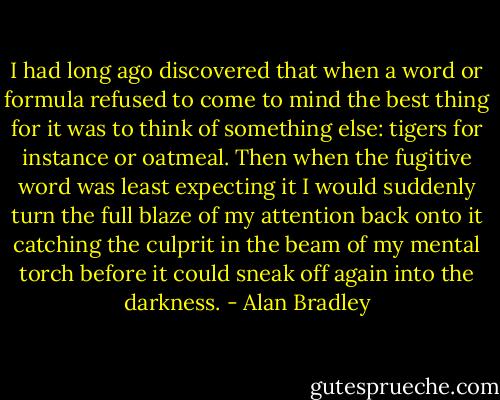 I had long ago discovered that when a word or formula refused to come to mind the best thing for it was to think of something else: tigers for instance or oatmeal. Then when the fugitive word was least expecting it I would suddenly turn the full blaze of my attention back onto it catching the culprit in the beam of my mental torch before it could sneak off again into the darkness. - Alan Bradley