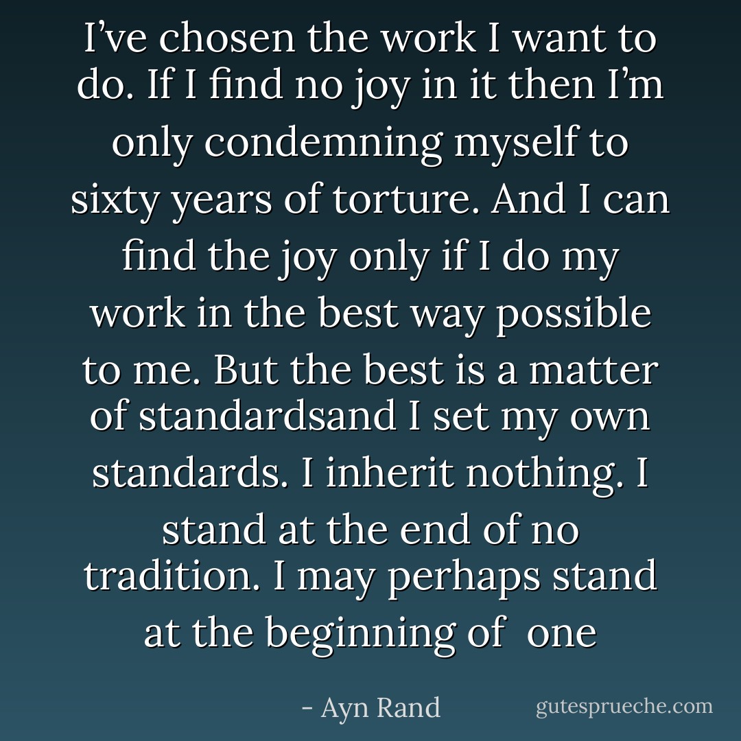 I’ve chosen the work I want to do. If I find no joy in it then I’m only condemning myself to sixty years of torture. And I can find the joy only if I do my work in the best way possible to me. But the best is a matter of standardsand I set my own standards. I inherit nothing. I stand at the end of no tradition. I may perhaps stand at the beginning of<br /> one - Ayn Rand