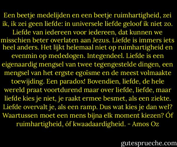 Een beetje medelijden en een beetje ruimhartigheid, zei ik, ik zei geen liefde: in universele liefde geloof ik niet zo. Liefde van iedereen voor iedereen, dat kunnen we misschien beter overlaten aan Jezus. Liefde is immers iets heel anders. Het lijkt helemaal niet op ruimhartigheid en evenmin op mededogen. Integendeel. Liefde is een eigenaardig mengsel van twee tegengestelde dingen, een mengsel van het ergste egoïsme en de meest volmaakte toewijding. Een paradox! Bovendien, liefde, de hele wereld praat voortdurend maar over liefde, liefde, maar liefde kies je niet, je raakt ermee besmet, als een ziekte. Liefde overvalt je, als een ramp. Dus wat kies je dan wel? Waartussen moet een mens bijna elk moment kiezen? Óf ruimhartigheid, óf kwaadaardigheid. - Amos Oz