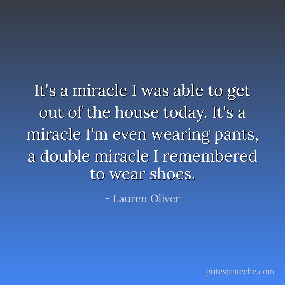 It's a miracle I was able to get out of the house today. It's a miracle I'm even wearing pants, a double miracle I remembered to wear shoes. - Lauren Oliver