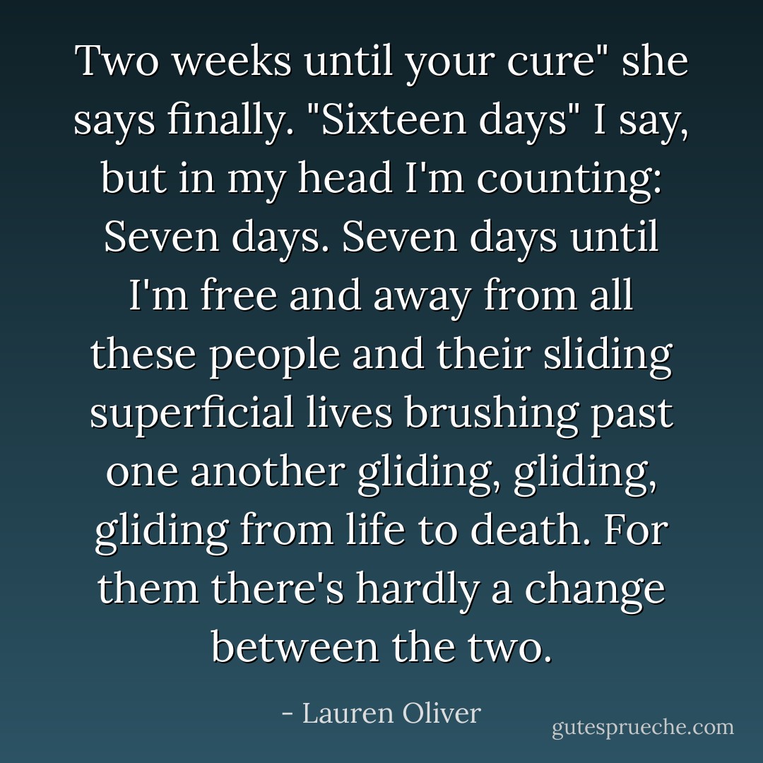 Two weeks until your cure" she says finally. "Sixteen days" I say, but in my head I'm counting: Seven days. Seven days until I'm free and away from all these people and their sliding superficial lives brushing past one another gliding, gliding, gliding from life to death. For them there's hardly a change between the two. - Lauren Oliver