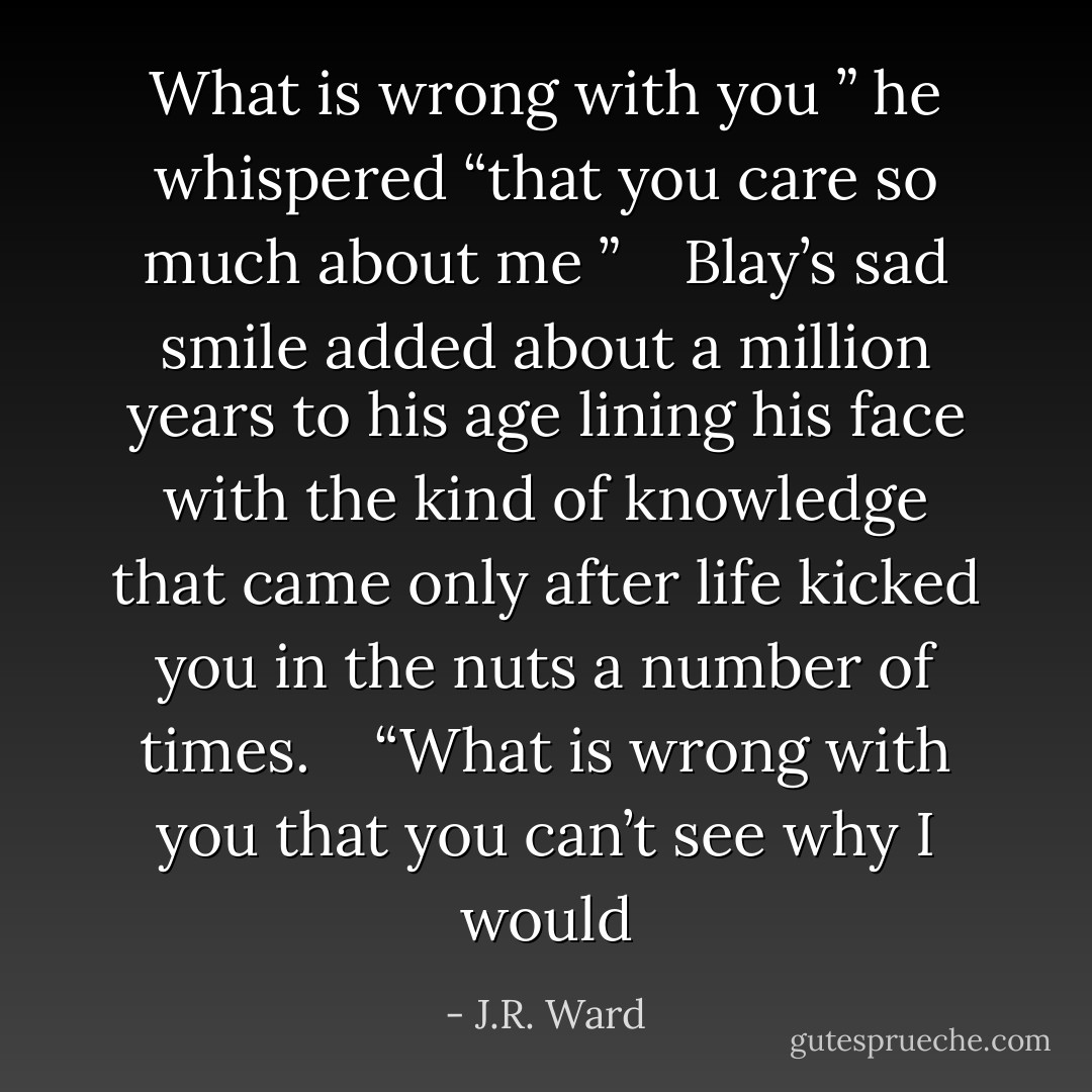 What is wrong with you ” he whispered “that you care so much about me ”<br /> <br /> Blay’s sad smile added about a million years to his age lining his face with the kind of knowledge that came only after life kicked you in the nuts a number of times.<br /> <br /> “What is wrong with you that you can’t see why I would - J.R. Ward