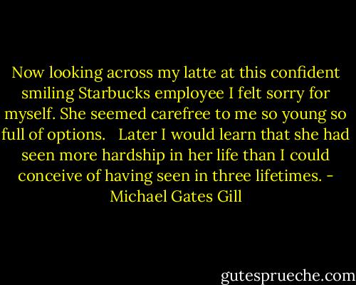 Now looking across my latte at this confident smiling Starbucks employee I felt sorry for myself. She seemed carefree to me so young so full of options. <br /> Later I would learn that she had seen more hardship in her life than I could conceive of having seen in three lifetimes. - Michael Gates Gill