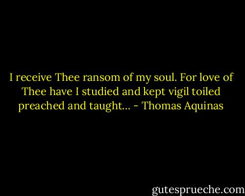 I receive Thee ransom of my soul. For love of Thee have I studied and kept vigil toiled preached and taught… - Thomas Aquinas