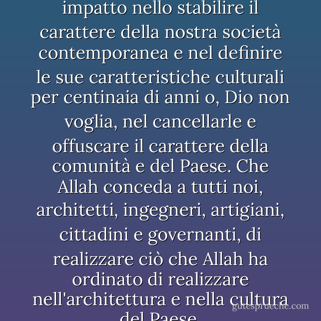 Ogni pietra posata oggi avrà un impatto nello stabilire il carattere della nostra società contemporanea e nel definire le sue caratteristiche culturali per centinaia di anni o, Dio non voglia, nel cancellarle e offuscare il carattere della comunità e del Paese. Che Allah conceda a tutti noi, architetti, ingegneri, artigiani, cittadini e governanti, di realizzare ciò che Allah ha ordinato di realizzare nell'architettura e nella cultura del Paese. - حسن فتحي