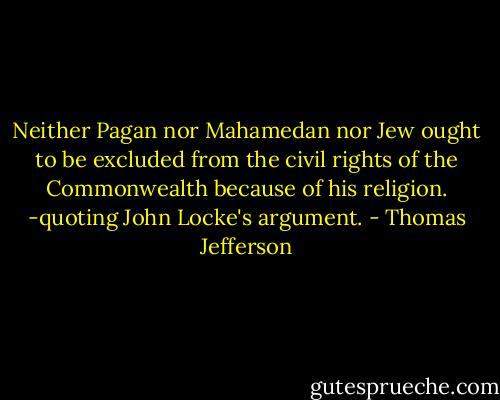 Neither Pagan nor Mahamedan nor Jew ought to be excluded from the civil rights of the Commonwealth because of his religion. -quoting John Locke's argument. - Thomas Jefferson