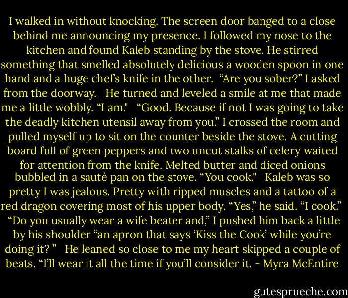 I walked in without knocking. The screen door banged to a close behind me announcing my presence. I followed my nose to the kitchen and found Kaleb standing by the stove. He stirred something that smelled absolutely delicious a wooden spoon in one hand and a huge chef’s knife in the other.<br /><br />“Are you sober?” I asked from the doorway.<br /> <br />He turned and leveled a smile at me that made me a little wobbly. “I am."<br /> <br />“Good. Because if not I was going to take the deadly kitchen utensil away from you.” I crossed the room and pulled myself up to sit on the counter beside the stove. A cutting board full of green peppers and two uncut stalks of celery waited for attention from the knife. Melted butter and diced onions bubbled in a sauté pan on the stove. “You cook."<br /> <br />Kaleb was so pretty I was jealous. Pretty with ripped muscles and a tattoo of a red dragon covering most of his upper body. “Yes,” he said. “I cook.”<br /> <br />“Do you usually wear a wife beater and,” I pushed him back a little by his shoulder “an apron that says ‘Kiss the Cook’ while you’re doing it? ”<br /> <br />He leaned so close to me my heart skipped a couple of beats. “I’ll wear it all the time if you’ll consider it. - Myra McEntire