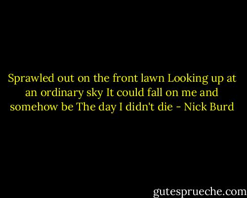 Sprawled out on the front lawn Looking up at an ordinary sky It could fall on me and somehow be The day I didn't die - Nick Burd