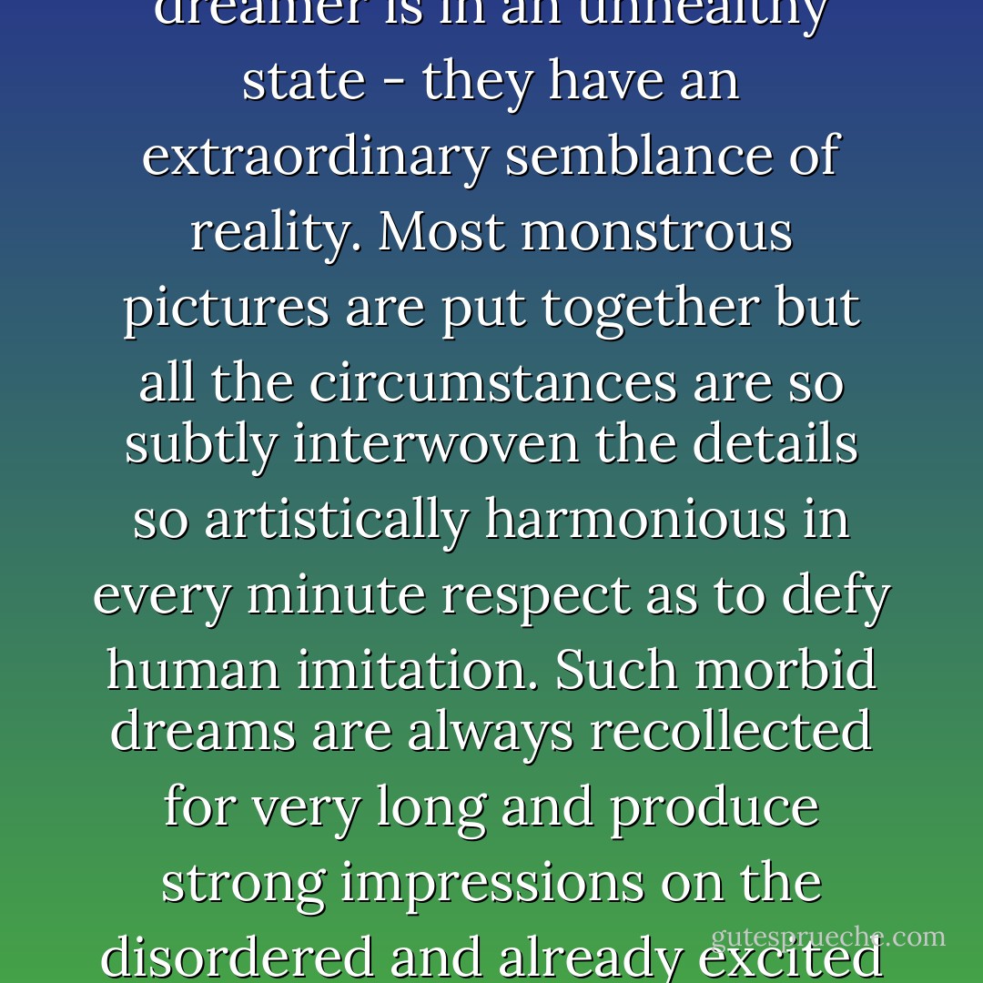 Dreams appear much more prominent and clear when the dreamer is in an unhealthy state - they have an extraordinary semblance of reality. Most monstrous pictures are put together but all the circumstances are so subtly interwoven the details so artistically harmonious in every minute respect as to defy human imitation. Such morbid dreams are always recollected for very long and produce strong impressions on the disordered and already excited organs of the dreamer. - Fyodor Dostoevsky