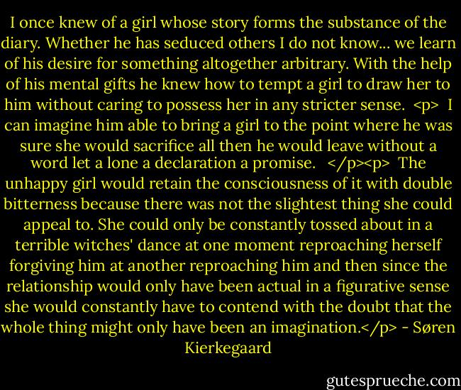 I once knew of a girl whose story forms the substance of the diary. Whether he has seduced others I do not know... we learn of his desire for something altogether arbitrary. With the help of his mental gifts he knew how to tempt a girl to draw her to him without caring to possess her in any stricter sense.<br /> <p><br /> I can imagine him able to bring a girl to the point where he was sure she would sacrifice all then he would leave without a word let a lone a declaration a promise. <br /> </p><p><br /> The unhappy girl would retain the consciousness of it with double bitterness because there was not the slightest thing she could appeal to. She could only be constantly tossed about in a terrible witches' dance at one moment reproaching herself forgiving him at another reproaching him and then since the relationship would only have been actual in a figurative sense she would constantly have to contend with the doubt that the whole thing might only have been an imagination.</p> - Søren Kierkegaard