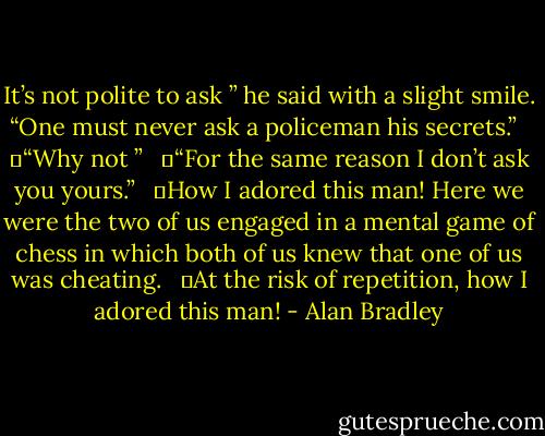 It’s not polite to ask ” he said with a slight smile. “One must never ask a policeman his secrets.”<br /><br /> 	“Why not ”<br /><br /> 	“For the same reason I don’t ask you yours.”<br /><br /> 	How I adored this man! Here we were the two of us engaged in a mental game of chess in which both of us knew that one of us was cheating.<br /><br /> 	At the risk of repetition, how I adored this man! - Alan Bradley