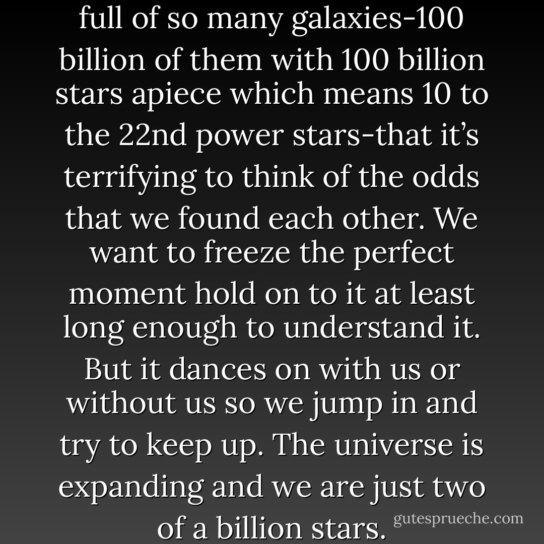 Her universe is such a big place full of so many galaxies-100 billion of them with 100 billion stars apiece which means 10 to the 22nd power stars-that it’s terrifying to think of the odds that we found each other. We want to freeze the perfect moment hold on to it at least long enough to understand it. But it dances on with us or without us so we jump in and try to keep up. The universe is expanding and we are just two of a billion stars. - Rob Sheffield