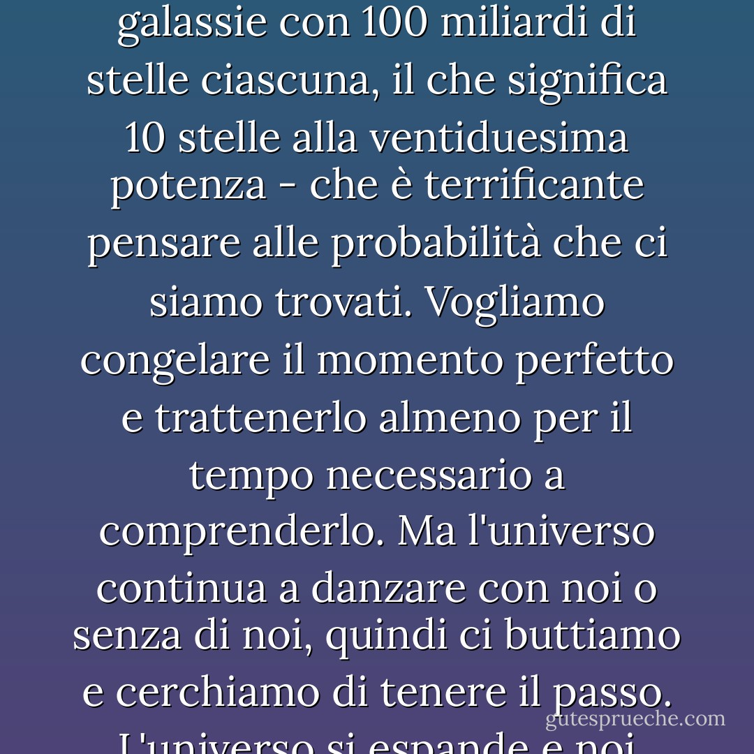 Il suo universo è un luogo così grande, pieno di così tante galassie - 100 miliardi di galassie con 100 miliardi di stelle ciascuna, il che significa 10 stelle alla ventiduesima potenza - che è terrificante pensare alle probabilità che ci siamo trovati. Vogliamo congelare il momento perfetto e trattenerlo almeno per il tempo necessario a comprenderlo. Ma l'universo continua a danzare con noi o senza di noi, quindi ci buttiamo e cerchiamo di tenere il passo. L'universo si espande e noi siamo solo due stelle su un miliardo. - Rob Sheffield