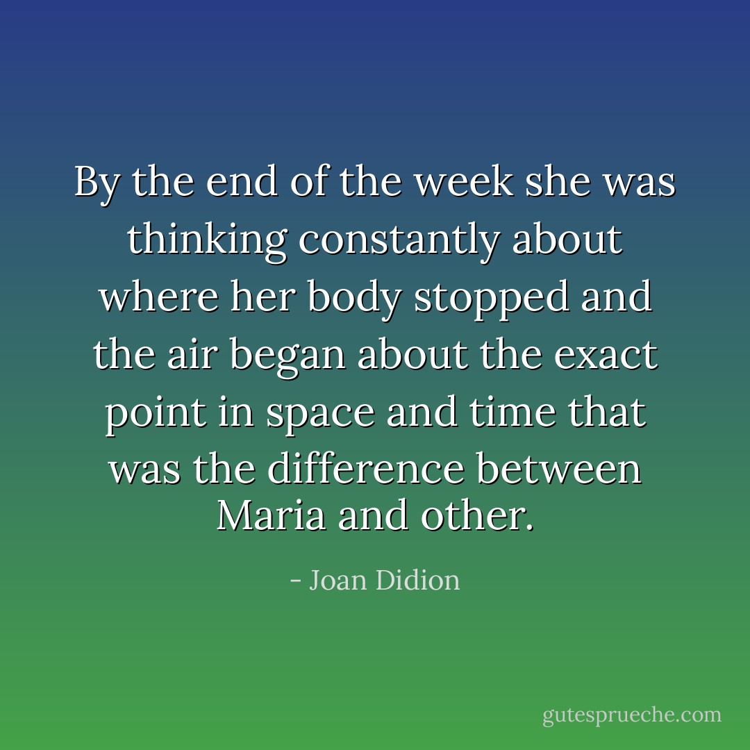 By the end of the week she was thinking constantly about where her body stopped and the air began about the exact point in space and time that was the difference between Maria and other. - Joan Didion