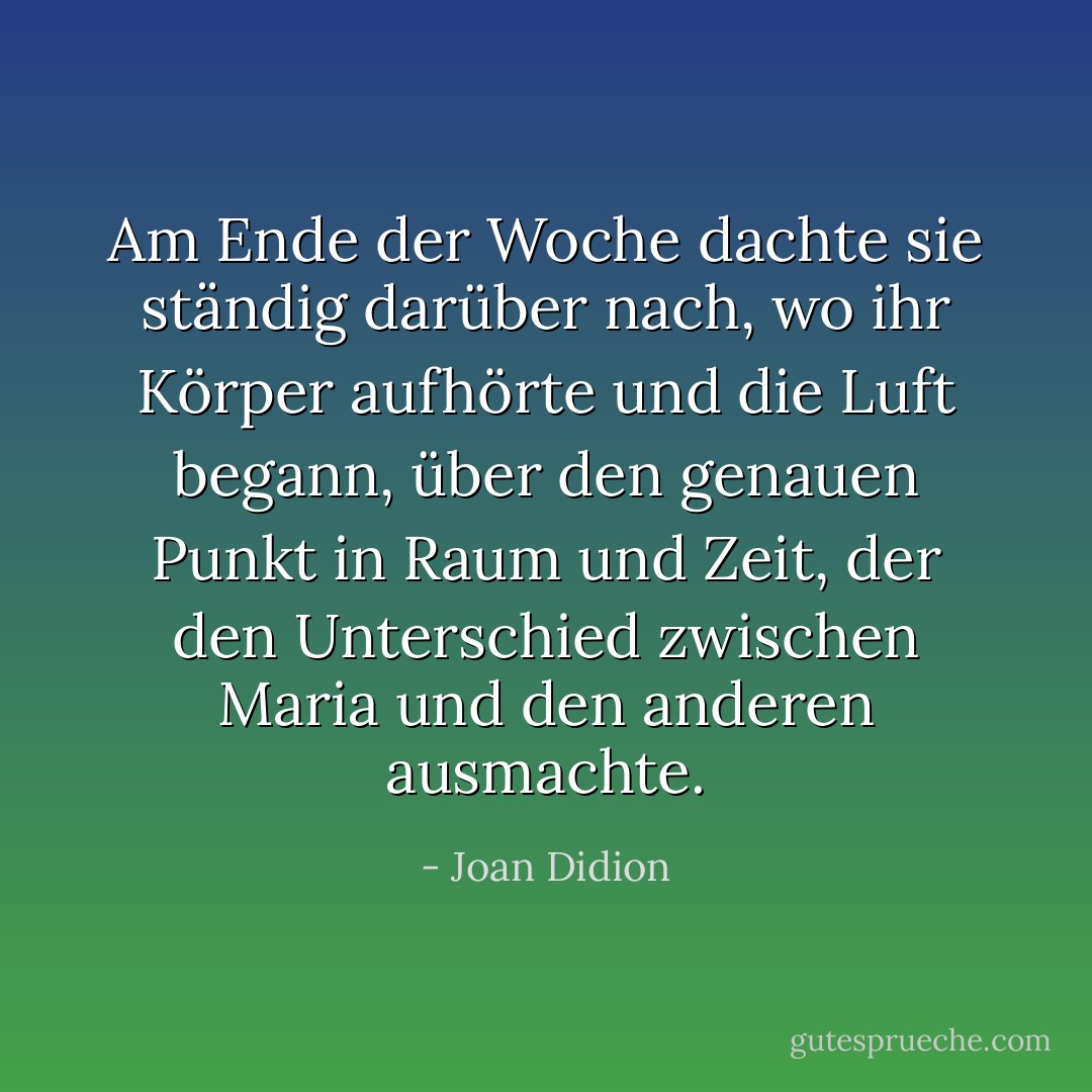 Am Ende der Woche dachte sie ständig darüber nach, wo ihr Körper aufhörte und die Luft begann, über den genauen Punkt in Raum und Zeit, der den Unterschied zwischen Maria und den anderen ausmachte. - Joan Didion<