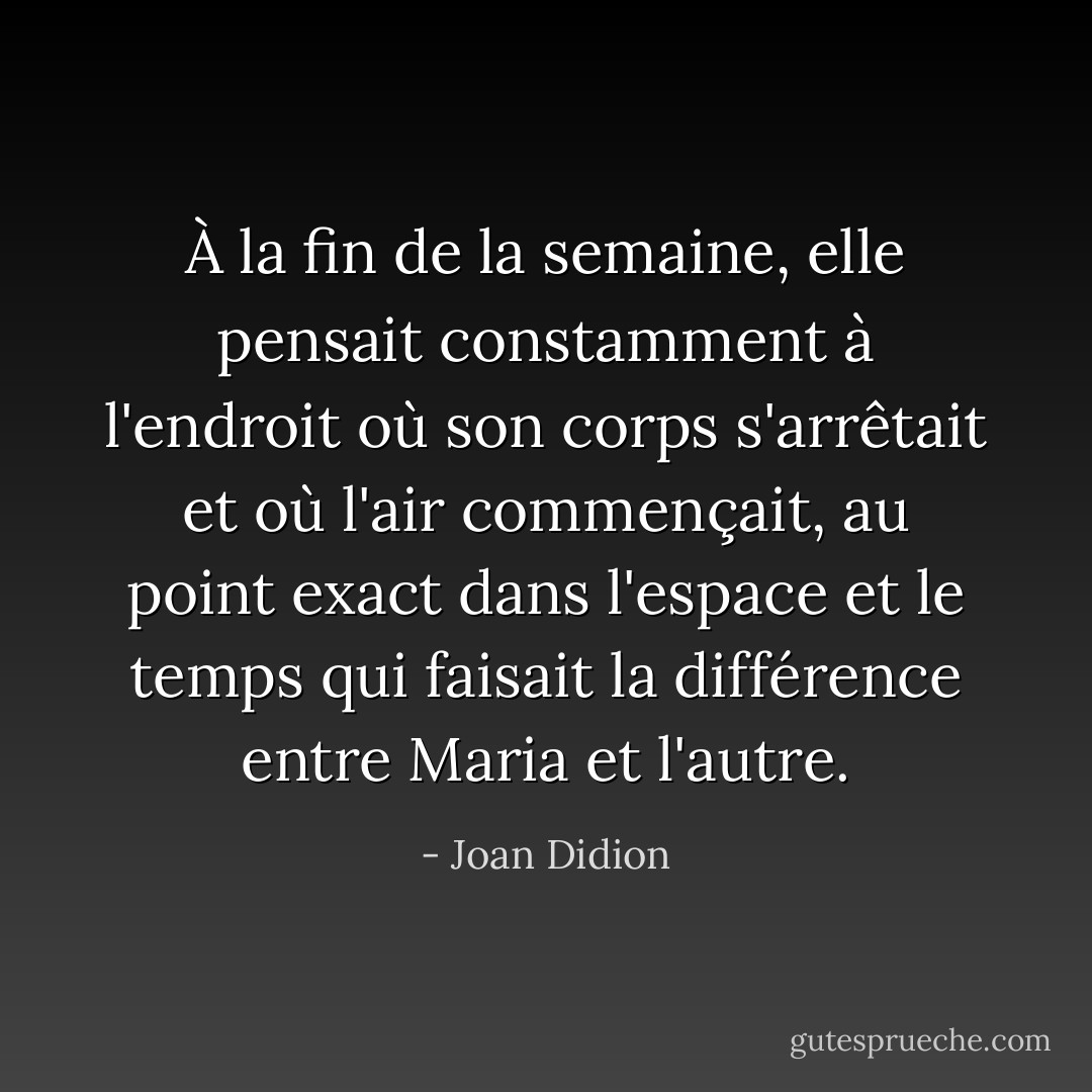 À la fin de la semaine, elle pensait constamment à l'endroit où son corps s'arrêtait et où l'air commençait, au point exact dans l'espace et le temps qui faisait la différence entre Maria et l'autre. - Joan Didion