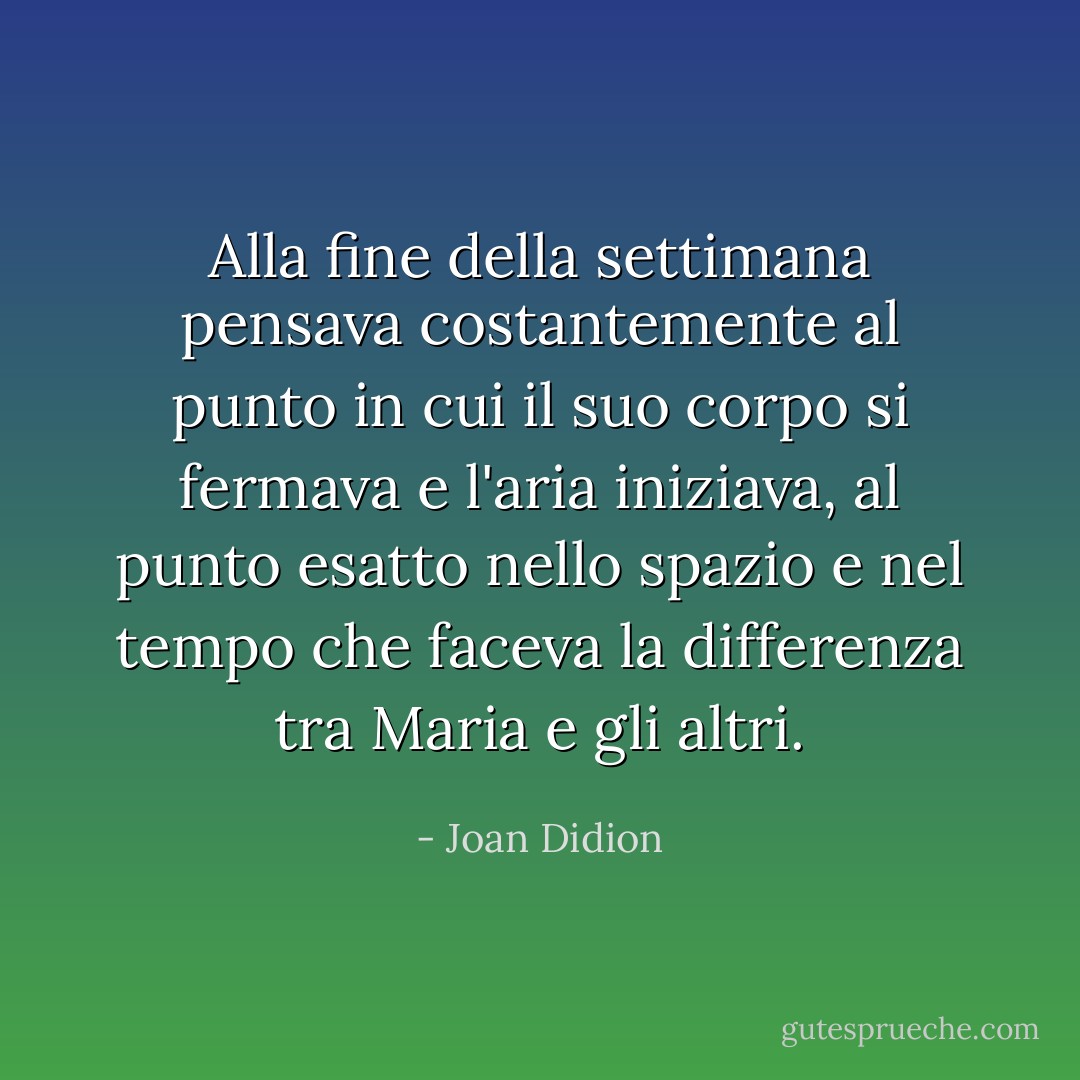 Alla fine della settimana pensava costantemente al punto in cui il suo corpo si fermava e l'aria iniziava, al punto esatto nello spazio e nel tempo che faceva la differenza tra Maria e gli altri. - Joan Didion
