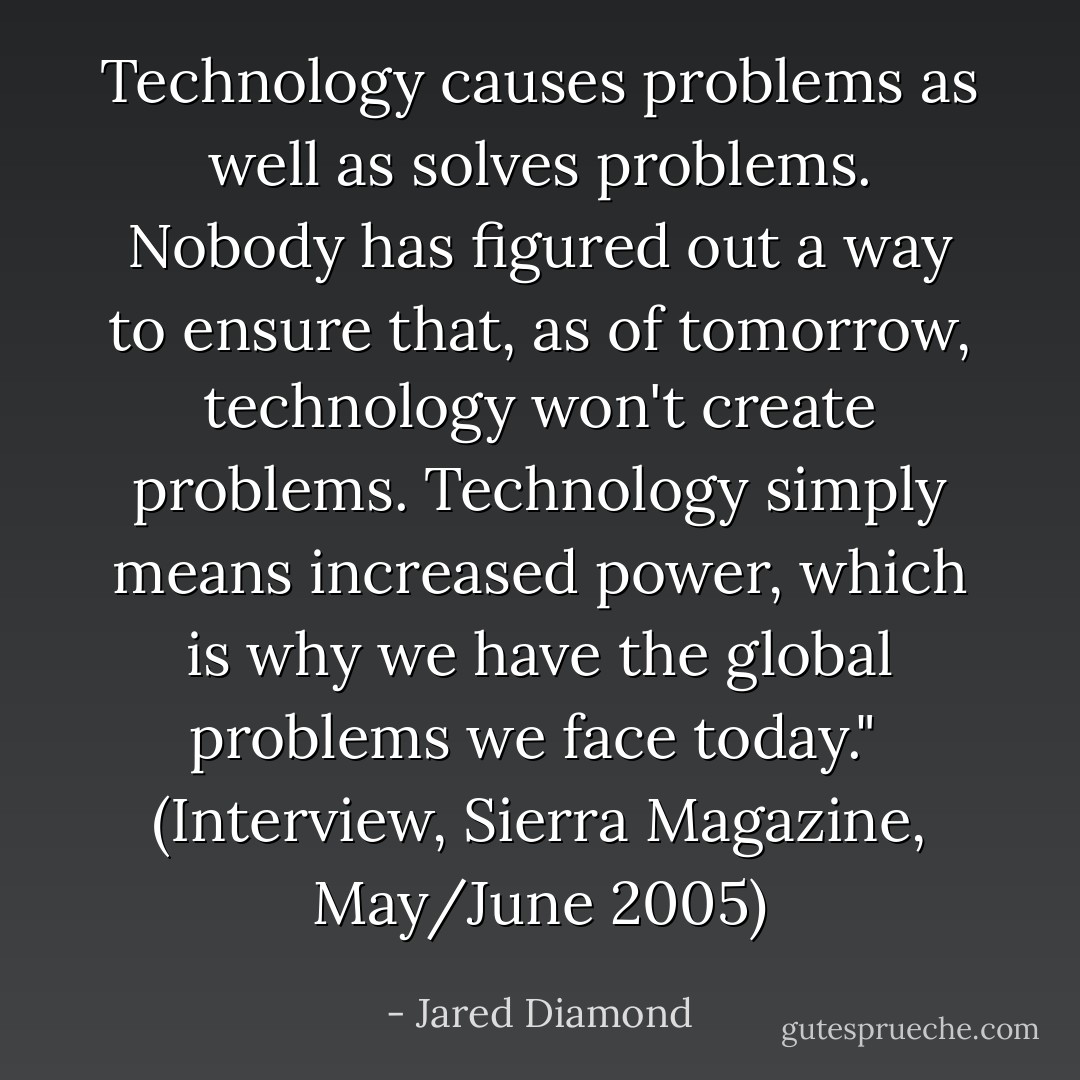 Technology causes problems as well as solves problems. Nobody has figured out a way to ensure that, as of tomorrow, technology won't create problems. Technology simply means increased power, which is why we have the global problems we face today."<br /><br />(Interview, <i>Sierra Magazine</i>, May/June 2005) - Jared Diamond
