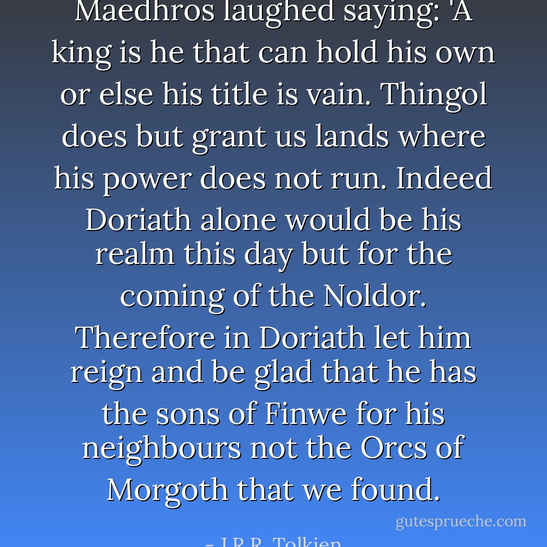 Maedhros laughed saying: 'A king is he that can hold his own or else his title is vain. Thingol does but grant us lands where his power does not run. Indeed Doriath alone would be his realm this day but for the coming of the Noldor. Therefore in Doriath let him reign and be glad that he has the sons of Finwe for his neighbours not the Orcs of Morgoth that we found. - J.R.R. Tolkien